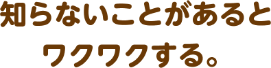 知らないことがあるとワクワクする。