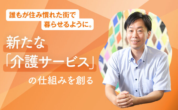 【介護】誰もが住み慣れた街で暮らせるように。新たな「介護サービス」の仕組みを創る～これが私の挑戦