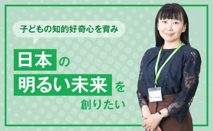 【教育】子どもの知的好奇心を育み、“日本の明るい未来”を創りたい ～これが私の挑戦